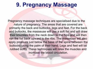 9. Pregnancy Massage
Pregnancy massage techniques are specialised due to the
nature of pregnancy. The areas that are covered are
primarily the back and buttocks, legs and feet. For the back
and buttocks, the masseuse will use a soft fist and will draw
their knuckles from the neck down to the hips and will then
run the fist back upward to the ribs. The masseuse will also
apply pressure just below the base of the spine between the
buttocks using the palm of their hand. Legs and feet will be
rubbed softly. These techniques will relax the muscles and
increase the blood circulation.

 