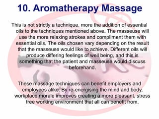 10. Aromatherapy Massage
This is not strictly a technique, more the addition of essential
oils to the techniques mentioned above. The masseuse will
use the more relaxing strokes and compliment them with
essential oils. The oils chosen vary depending on the result
that the masseuse would like to achieve. Different oils will
produce differing feelings of well being, and this is
something that the patient and masseuse would discuss
beforehand.
These massage techniques can benefit employers and
employees alike. By re-energising the mind and body,
workplace morale improves creating a more pleasant, stress
free working environment that all can benefit from.

 