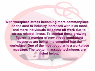 With workplace stress becoming more commonplace,
so the cost to industry increases with it as more
and more individuals take time off work due to
stress related illness. To combat these growing
figures, a number of new stress combatant
measures are being implemented into the
workplace. One of the most popular is a workplace
massage. The top ten massage techniques are
listed below.

 