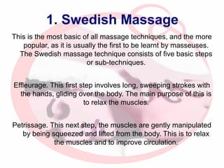1. Swedish Massage
This is the most basic of all massage techniques, and the more
popular, as it is usually the first to be learnt by masseuses.
The Swedish massage technique consists of five basic steps
or sub-techniques.
Effleurage. This first step involves long, sweeping strokes with
the hands, gliding over the body. The main purpose of this is
to relax the muscles.
Petrissage. This next step, the muscles are gently manipulated
by being squeezed and lifted from the body. This is to relax
the muscles and to improve circulation.

 
