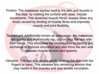 Friction. The masseuse applies heat to the skin and muscle in
this step, by rubbing the surface with deep, circular
movements. This stretches muscle fibres, breaks down any
knots caused by binding of muscle fibres and improves
muscle and joint flexibility.
Tapotement. Additionally known as percussion, the masseuse
will quickly and rhythmically tap, cup or chop the skin with
their hands. This stimulates the muscles into promoting gas
exchange to improve circulation and also firms the skin and
releases muscle tension and spasms.
Vibration. This last step entails gently shaking the skin with the
fingers or hand. This releases any remaining tension that
may reside in the muscles and also boosts circulation.

 