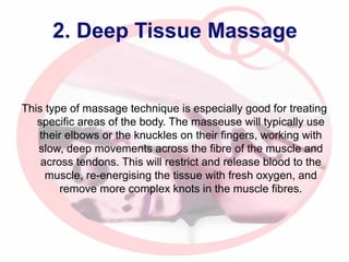 2. Deep Tissue Massage

This type of massage technique is especially good for treating
specific areas of the body. The masseuse will typically use
their elbows or the knuckles on their fingers, working with
slow, deep movements across the fibre of the muscle and
across tendons. This will restrict and release blood to the
muscle, re-energising the tissue with fresh oxygen, and
remove more complex knots in the muscle fibres.

 