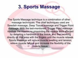 3. Sports Massage
The Sports Massage technique is a combination of other
massage techniques. The chief techniques used are
Swedish massage, Deep Tissue massage and Trigger Point
massage. With the last-mentioned, Trigger Point massage
involves the masseuse pinpointing the muscle area affected
by detecting a hardness in the tissue, and then working
directly on that area with the fingers until the muscle relaxes.
Sports massage will reduce muscle swelling and tension,
relieve muscle fatigue and increase the flexibility of the
muscle tissue.

 