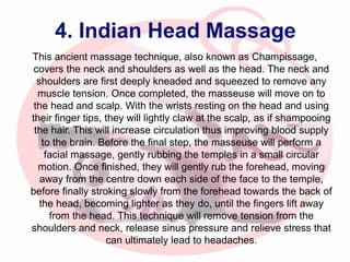 4. Indian Head Massage
This ancient massage technique, also known as Champissage,
covers the neck and shoulders as well as the head. The neck and
shoulders are first deeply kneaded and squeezed to remove any
muscle tension. Once completed, the masseuse will move on to
the head and scalp. With the wrists resting on the head and using
their finger tips, they will lightly claw at the scalp, as if shampooing
the hair. This will increase circulation thus improving blood supply
to the brain. Before the final step, the masseuse will perform a
facial massage, gently rubbing the temples in a small circular
motion. Once finished, they will gently rub the forehead, moving
away from the centre down each side of the face to the temple,
before finally stroking slowly from the forehead towards the back of
the head, becoming lighter as they do, until the fingers lift away
from the head. This technique will remove tension from the
shoulders and neck, release sinus pressure and relieve stress that
can ultimately lead to headaches.

 