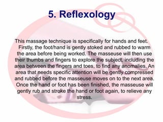 5. Reflexology
This massage technique is specifically for hands and feet.
Firstly, the foot/hand is gently stoked and rubbed to warm
the area before being worked. The masseuse will then use
their thumbs and fingers to explore the subject, including the
area between the fingers and toes, to find any anomalies. An
area that needs specific attention will be gently compressed
and rubbed before the masseuse moves on to the next area.
Once the hand or foot has been finished, the masseuse will
gently rub and stroke the hand or foot again, to relieve any
stress.

 