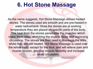 6. Hot Stone Massage
As the name suggests, Hot Stone Massage utilises heated
stones. The stones used are smooth and are pre-heated in
water beforehand. Once the stones are at working
temperature they are placed on specific parts of the body.
The heat from the stones penetrates the muscles, which
make them relax, stretching the muscle fibres and improving
circulation. The stones are then used to massage the area,
whilst they are still heated. Hot Stone Massage is used over
the whole body, except for the face, and will relieve pain and
muscle tension, improve muscle flexibility and increase
blood circulation.

 