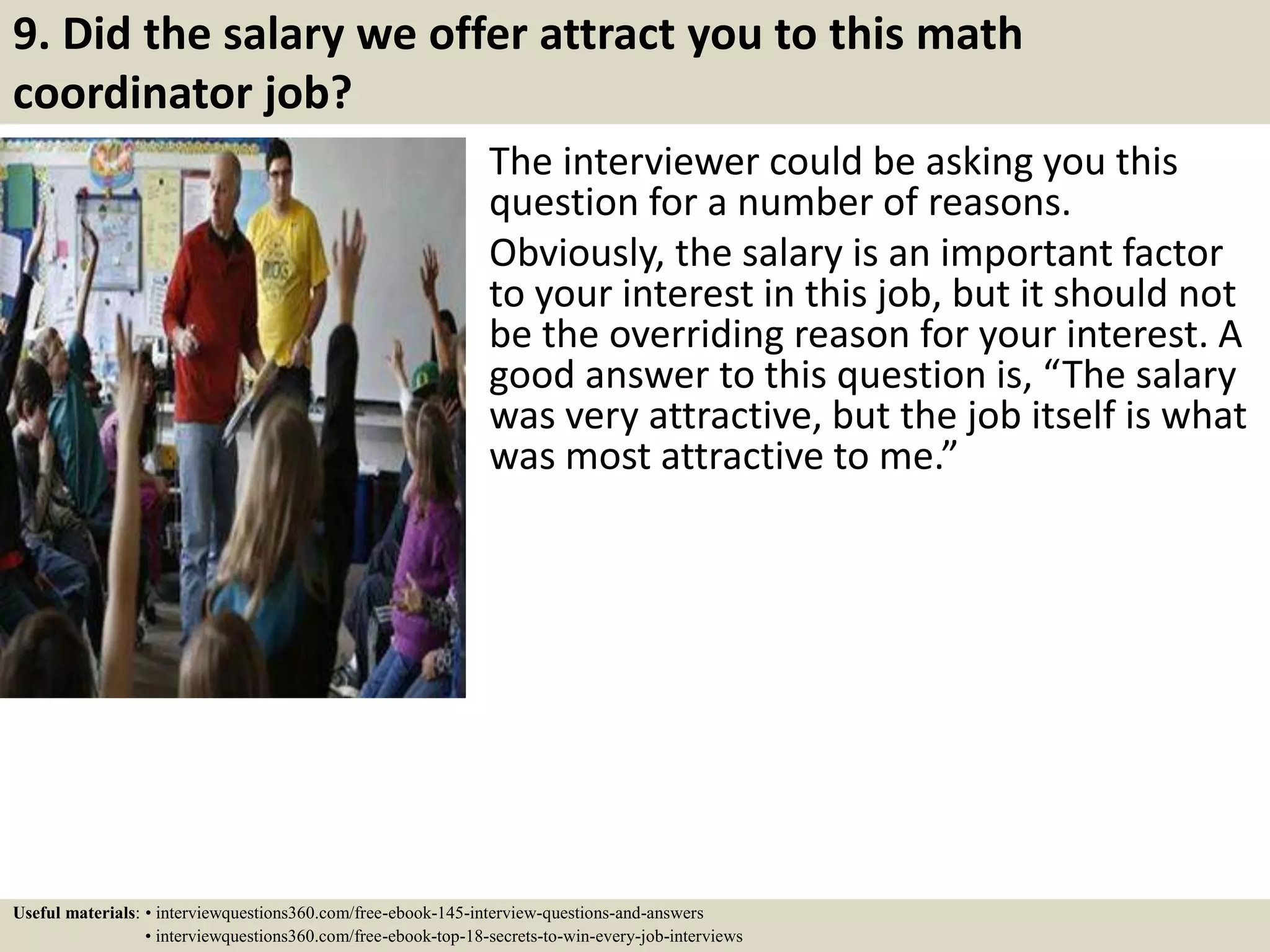 9. Did the salary we offer attract you to this math
coordinator job?
The interviewer could be asking you this
question for a number of reasons.
Obviously, the salary is an important factor
to your interest in this job, but it should not
be the overriding reason for your interest. A
good answer to this question is, “The salary
was very attractive, but the job itself is what
was most attractive to me.”
Useful materials: • interviewquestions360.com/free-ebook-145-interview-questions-and-answers
• interviewquestions360.com/free-ebook-top-18-secrets-to-win-every-job-interviews
 