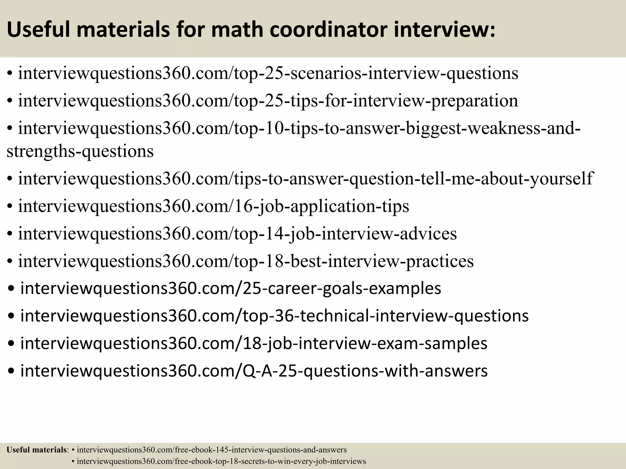 Useful materials for math coordinator interview:
• interviewquestions360.com/top-25-scenarios-interview-questions
• interviewquestions360.com/top-25-tips-for-interview-preparation
• interviewquestions360.com/top-10-tips-to-answer-biggest-weakness-and-
strengths-questions
• interviewquestions360.com/tips-to-answer-question-tell-me-about-yourself
• interviewquestions360.com/16-job-application-tips
• interviewquestions360.com/top-14-job-interview-advices
• interviewquestions360.com/top-18-best-interview-practices
• interviewquestions360.com/25-career-goals-examples
• interviewquestions360.com/top-36-technical-interview-questions
• interviewquestions360.com/18-job-interview-exam-samples
• interviewquestions360.com/Q-A-25-questions-with-answers
Useful materials: • interviewquestions360.com/free-ebook-145-interview-questions-and-answers
• interviewquestions360.com/free-ebook-top-18-secrets-to-win-every-job-interviews
 