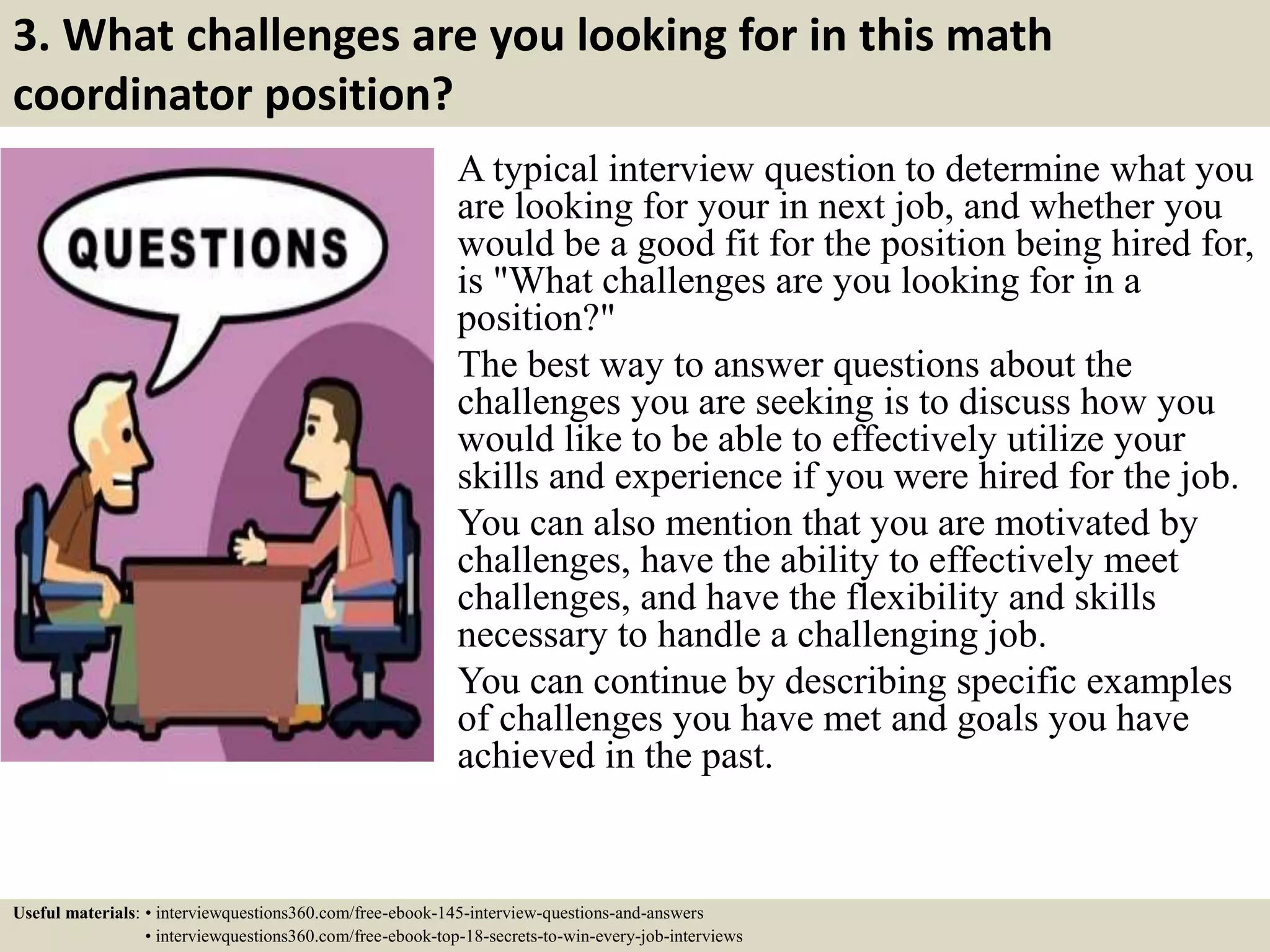 3. What challenges are you looking for in this math
coordinator position?
A typical interview question to determine what you
are looking for your in next job, and whether you
would be a good fit for the position being hired for,
is "What challenges are you looking for in a
position?"
The best way to answer questions about the
challenges you are seeking is to discuss how you
would like to be able to effectively utilize your
skills and experience if you were hired for the job.
You can also mention that you are motivated by
challenges, have the ability to effectively meet
challenges, and have the flexibility and skills
necessary to handle a challenging job.
You can continue by describing specific examples
of challenges you have met and goals you have
achieved in the past.
Useful materials: • interviewquestions360.com/free-ebook-145-interview-questions-and-answers
• interviewquestions360.com/free-ebook-top-18-secrets-to-win-every-job-interviews
 