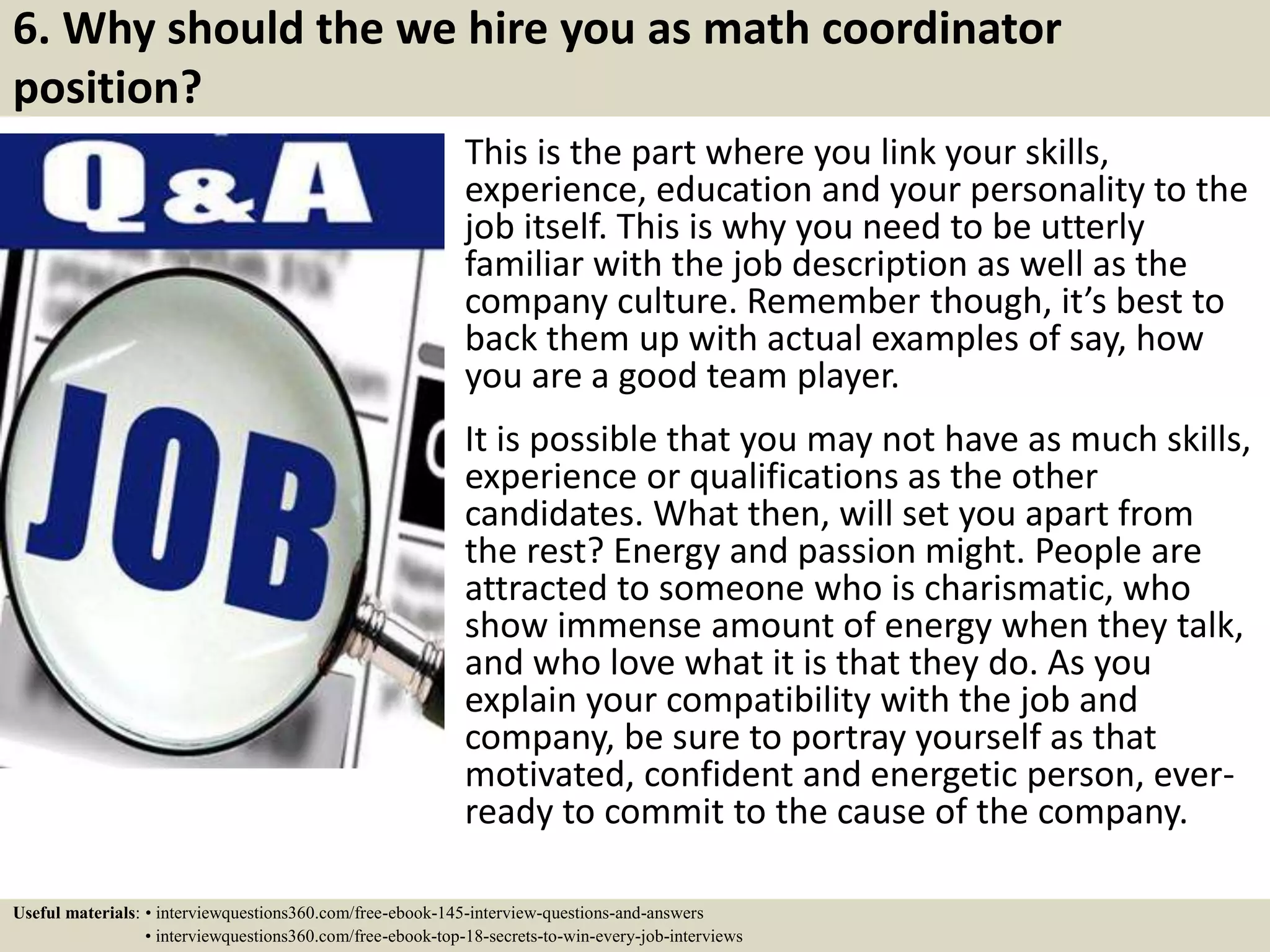 6. Why should the we hire you as math coordinator
position?
This is the part where you link your skills,
experience, education and your personality to the
job itself. This is why you need to be utterly
familiar with the job description as well as the
company culture. Remember though, it’s best to
back them up with actual examples of say, how
you are a good team player.
It is possible that you may not have as much skills,
experience or qualifications as the other
candidates. What then, will set you apart from
the rest? Energy and passion might. People are
attracted to someone who is charismatic, who
show immense amount of energy when they talk,
and who love what it is that they do. As you
explain your compatibility with the job and
company, be sure to portray yourself as that
motivated, confident and energetic person, ever-
ready to commit to the cause of the company.
Useful materials: • interviewquestions360.com/free-ebook-145-interview-questions-and-answers
• interviewquestions360.com/free-ebook-top-18-secrets-to-win-every-job-interviews
 
