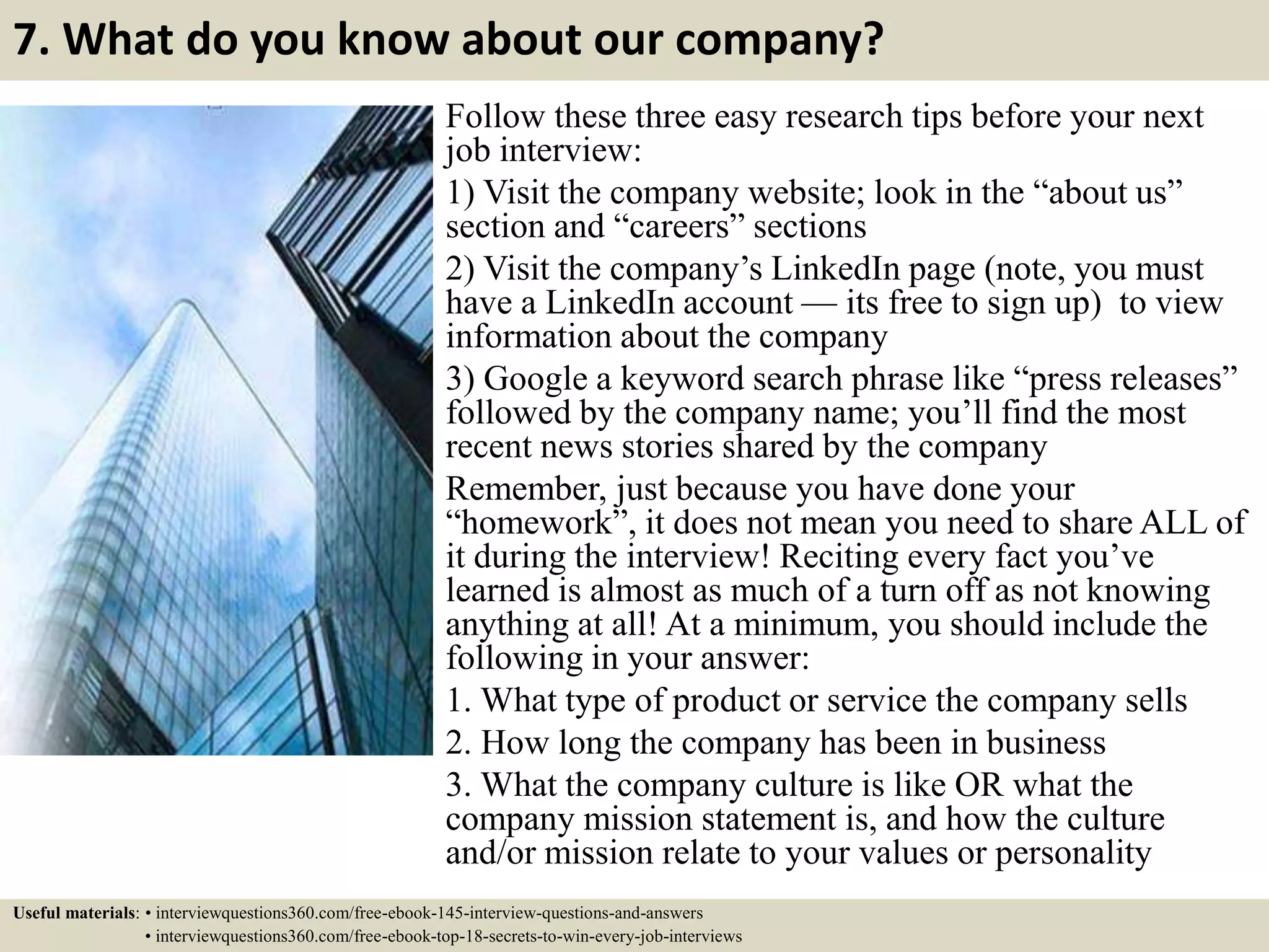 7. What do you know about our company?
Follow these three easy research tips before your next
job interview:
1) Visit the company website; look in the “about us”
section and “careers” sections
2) Visit the company’s LinkedIn page (note, you must
have a LinkedIn account — its free to sign up) to view
information about the company
3) Google a keyword search phrase like “press releases”
followed by the company name; you’ll find the most
recent news stories shared by the company
Remember, just because you have done your
“homework”, it does not mean you need to share ALL of
it during the interview! Reciting every fact you’ve
learned is almost as much of a turn off as not knowing
anything at all! At a minimum, you should include the
following in your answer:
1. What type of product or service the company sells
2. How long the company has been in business
3. What the company culture is like OR what the
company mission statement is, and how the culture
and/or mission relate to your values or personality
Useful materials: • interviewquestions360.com/free-ebook-145-interview-questions-and-answers
• interviewquestions360.com/free-ebook-top-18-secrets-to-win-every-job-interviews
 