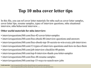 Top 10 mba cover letter tips
In this file, you can ref cover letter materials for mba such as cover letter samples,
cover letter tips, resume samples, types of interview questions, mba situational
interview, mba behavioral interview…
Other useful materials for mba interview:
• interviewquestions360.com/free-42-cover-letter-samples
• interviewquestions360.com/free-ebook-80-interview-questions-and-answers
• interviewquestions360.com/free-ebook-top-18-secrets-to-win-every-job-interviews
• interviewquestions360.com/13-types-of-interview-questions-and-how-to-face-them
• interviewquestions360.com/job-interview-checklist-40-points
• interviewquestions360.com/top-8-interview-thank-you-letter-samples
• interviewquestions360.com/free-48-resume-samples
• interviewquestions360.com/top-15-ways-to-search-new-jobs
Useful materials: • interviewquestions360.com/free-ebook-80-interview-questions-and-answers
• interviewquestions360.com/free-ebook-top-18-secrets-to-win-every-job-interviews
 