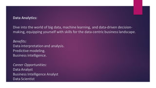 Data Analytics:
Dive into the world of big data, machine learning, and data-driven decision-
making, equipping yourself with skills for the data-centric business landscape.
Benefits:
Data interpretation and analysis.
Predictive modeling.
Business intelligence.
Career Opportunities:
Data Analyst
Business Intelligence Analyst
Data Scientist
 