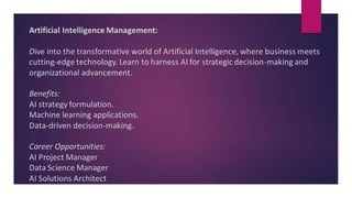 Artificial Intelligence Management:
Dive into the transformative world of Artificial Intelligence, where business meets
cutting-edge technology. Learn to harness AI for strategic decision-making and
organizational advancement.
Benefits:
AI strategy formulation.
Machine learning applications.
Data-driven decision-making.
Career Opportunities:
AI Project Manager
Data Science Manager
AI Solutions Architect
 
