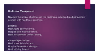 Healthcare Management:
Navigate the unique challenges of the healthcare industry, blending business
acumen with healthcare expertise.
Benefits:
Healthcare policy analysis.
Hospital administration skills.
Health economics understanding.
Career Opportunities:
Healthcare Administrator
Hospital Operations Manager
Health Policy Analyst
 
