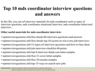 Top 10 mds coordinator interview questions
and answers
In this file, you can ref interview materials for mds coordinator such as types of
interview questions, mds coordinator situational interview, mds coordinator behavioral
interview…
Other useful materials for mds coordinator interview:
• topinterviewquestions.info/free-ebook-80-interview-questions-and-answers
• topinterviewquestions.info/free-ebook-top-18-secrets-to-win-every-job-interviews
• topinterviewquestions.info/13-types-of-interview-questions-and-how-to-face-them
• topinterviewquestions.info/job-interview-checklist-40-points
• topinterviewquestions.info/top-8-interview-thank-you-letter-samples
• topinterviewquestions.info/free-21-cover-letter-samples
• topinterviewquestions.info/free-24-resume-samples
• topinterviewquestions.info/top-15-ways-to-search-new-jobs
Useful materials: • topinterviewquestions.info/free-ebook-80-interview-questions-and-answers
• topinterviewquestions.info/free-ebook-top-18-secrets-to-win-every-job-interviews
 