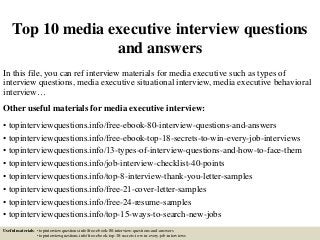 Top 10 media executive interview questions
and answers
In this file, you can ref interview materials for media executive such as types of
interview questions, media executive situational interview, media executive behavioral
interview…
Other useful materials for media executive interview:
• topinterviewquestions.info/free-ebook-80-interview-questions-and-answers
• topinterviewquestions.info/free-ebook-top-18-secrets-to-win-every-job-interviews
• topinterviewquestions.info/13-types-of-interview-questions-and-how-to-face-them
• topinterviewquestions.info/job-interview-checklist-40-points
• topinterviewquestions.info/top-8-interview-thank-you-letter-samples
• topinterviewquestions.info/free-21-cover-letter-samples
• topinterviewquestions.info/free-24-resume-samples
• topinterviewquestions.info/top-15-ways-to-search-new-jobs
Useful materials: • topinterviewquestions.info/free-ebook-80-interview-questions-and-answers
• topinterviewquestions.info/free-ebook-top-18-secrets-to-win-every-job-interviews
 