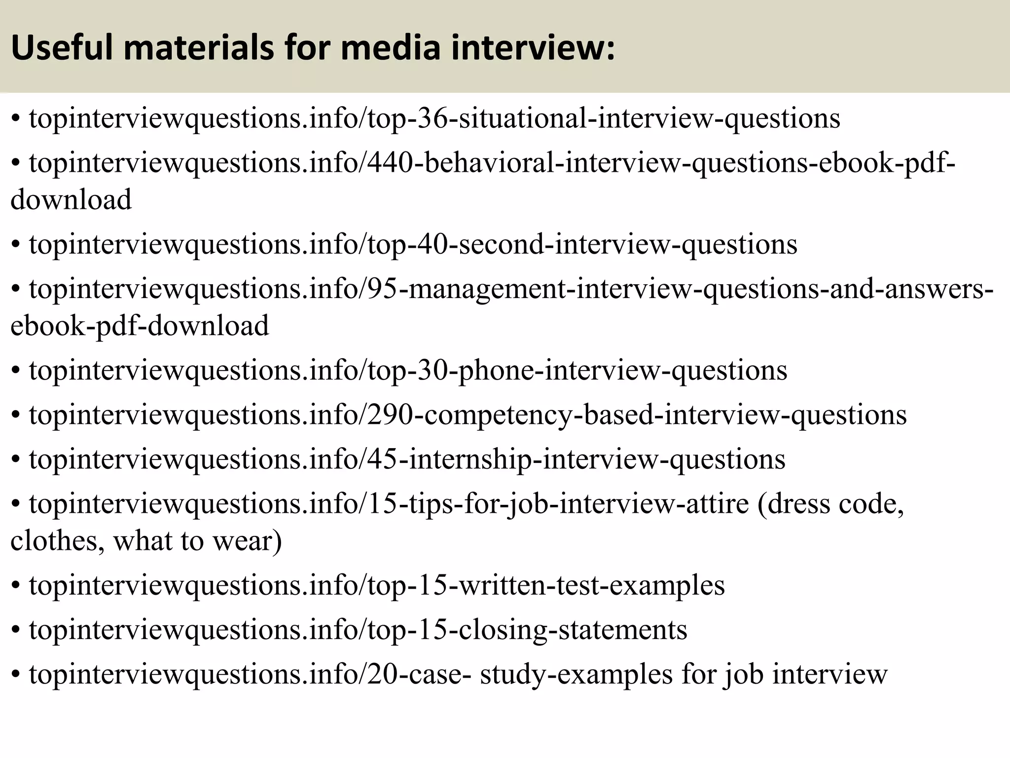 Useful materials for media interview:
• topinterviewquestions.info/top-36-situational-interview-questions
• topinterviewquestions.info/440-behavioral-interview-questions-ebook-pdf-
download
• topinterviewquestions.info/top-40-second-interview-questions
• topinterviewquestions.info/95-management-interview-questions-and-answers-
ebook-pdf-download
• topinterviewquestions.info/top-30-phone-interview-questions
• topinterviewquestions.info/290-competency-based-interview-questions
• topinterviewquestions.info/45-internship-interview-questions
• topinterviewquestions.info/15-tips-for-job-interview-attire (dress code,
clothes, what to wear)
• topinterviewquestions.info/top-15-written-test-examples
• topinterviewquestions.info/top-15-closing-statements
• topinterviewquestions.info/20-case- study-examples for job interview
 