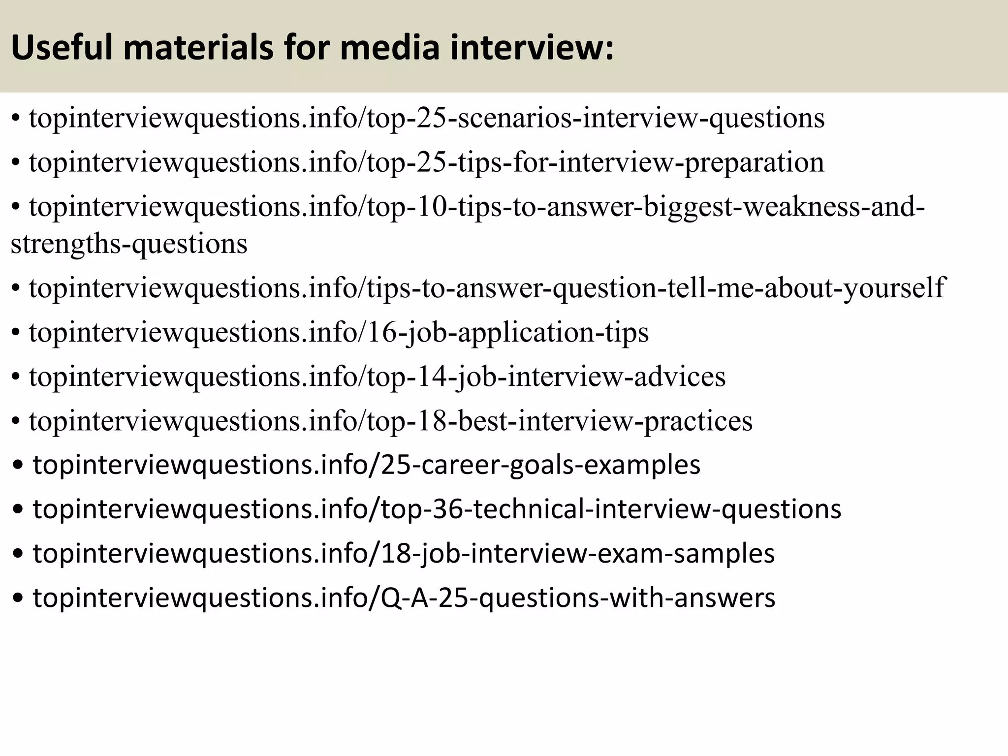 Useful materials for media interview:
• topinterviewquestions.info/top-25-scenarios-interview-questions
• topinterviewquestions.info/top-25-tips-for-interview-preparation
• topinterviewquestions.info/top-10-tips-to-answer-biggest-weakness-and-
strengths-questions
• topinterviewquestions.info/tips-to-answer-question-tell-me-about-yourself
• topinterviewquestions.info/16-job-application-tips
• topinterviewquestions.info/top-14-job-interview-advices
• topinterviewquestions.info/top-18-best-interview-practices
• topinterviewquestions.info/25-career-goals-examples
• topinterviewquestions.info/top-36-technical-interview-questions
• topinterviewquestions.info/18-job-interview-exam-samples
• topinterviewquestions.info/Q-A-25-questions-with-answers
 