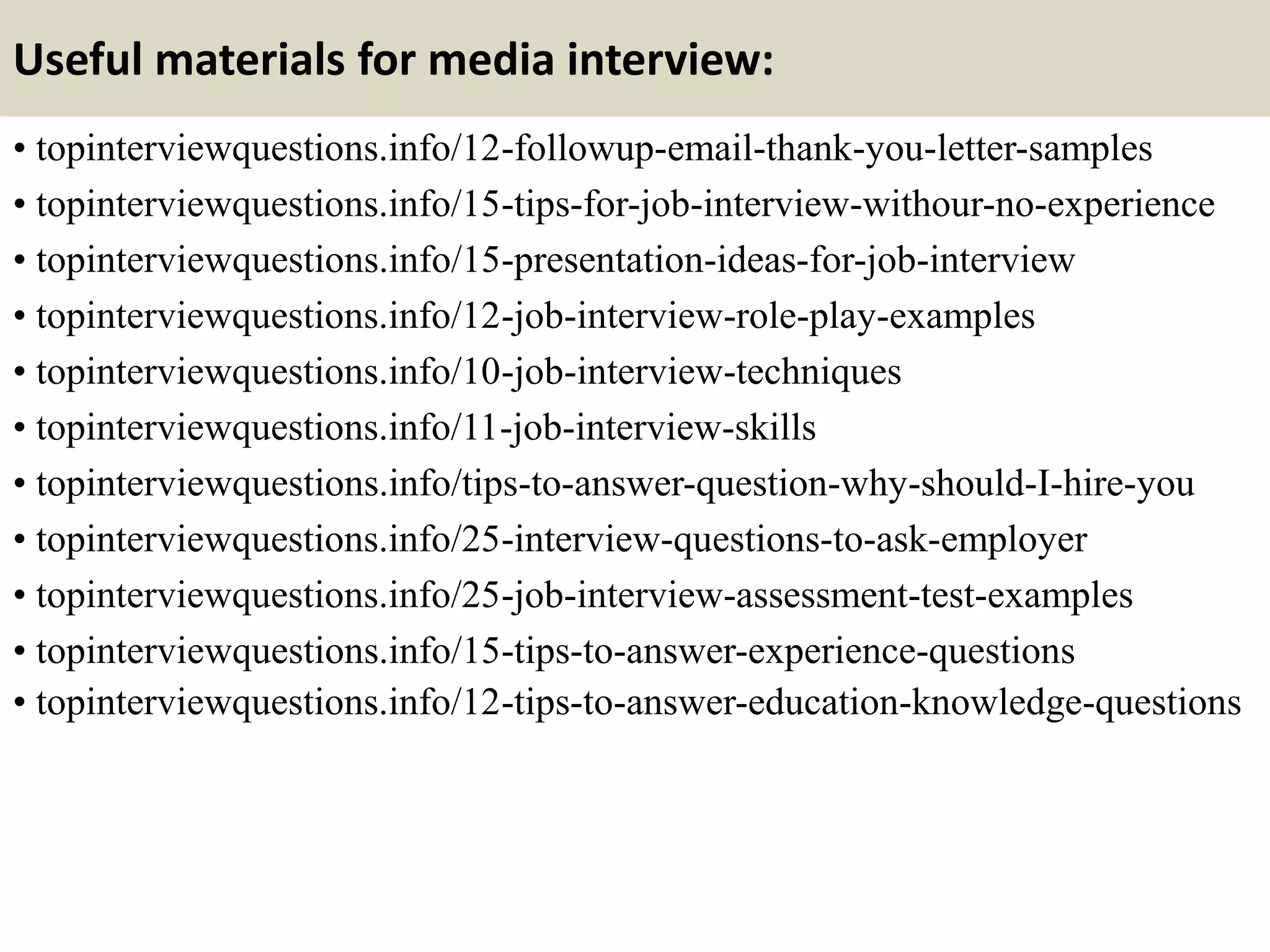 Useful materials for media interview:
• topinterviewquestions.info/12-followup-email-thank-you-letter-samples
• topinterviewquestions.info/15-tips-for-job-interview-withour-no-experience
• topinterviewquestions.info/15-presentation-ideas-for-job-interview
• topinterviewquestions.info/12-job-interview-role-play-examples
• topinterviewquestions.info/10-job-interview-techniques
• topinterviewquestions.info/11-job-interview-skills
• topinterviewquestions.info/tips-to-answer-question-why-should-I-hire-you
• topinterviewquestions.info/25-interview-questions-to-ask-employer
• topinterviewquestions.info/25-job-interview-assessment-test-examples
• topinterviewquestions.info/15-tips-to-answer-experience-questions
• topinterviewquestions.info/12-tips-to-answer-education-knowledge-questions
 