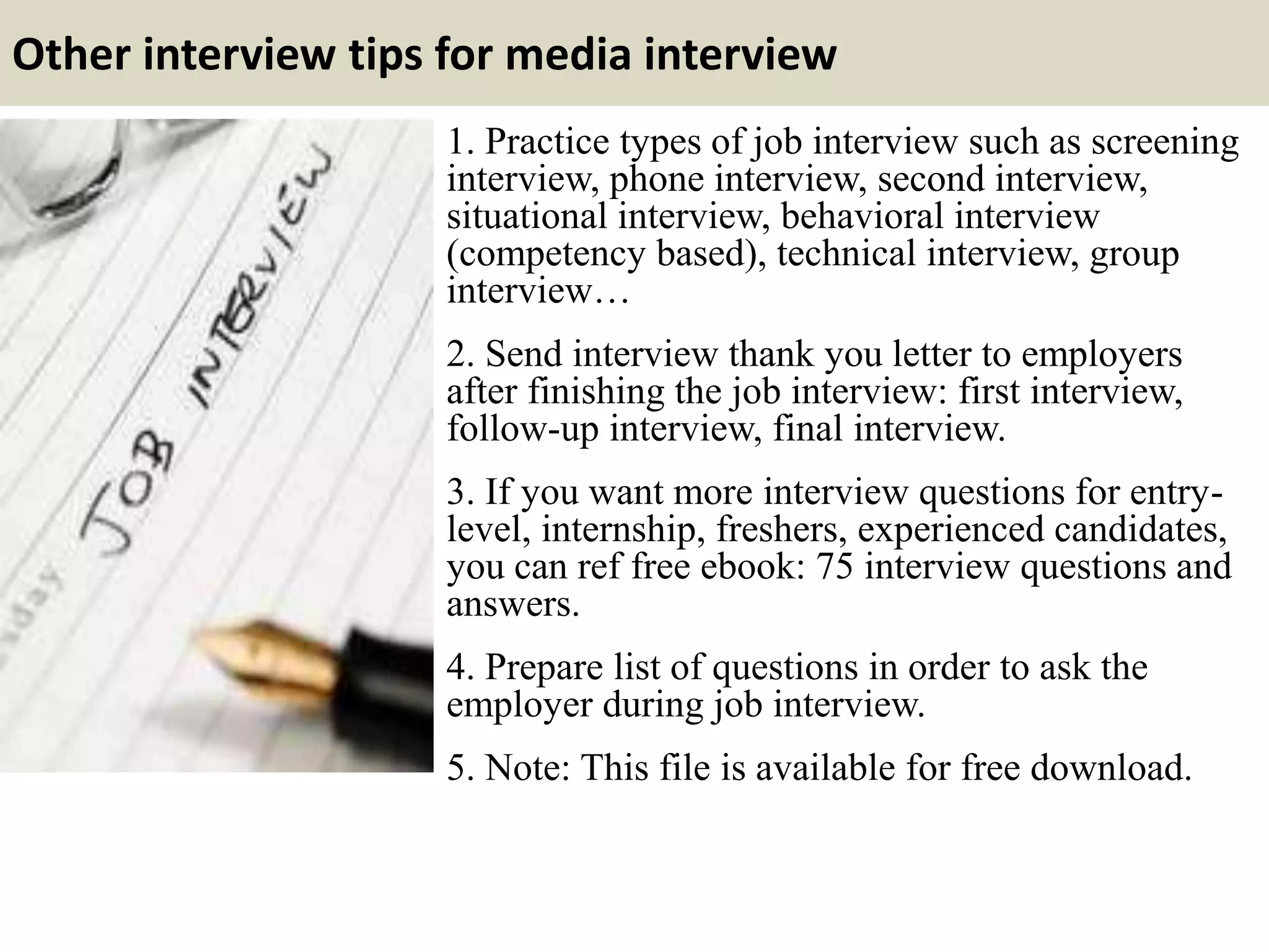 Other interview tips for media interview
1. Practice types of job interview such as screening
interview, phone interview, second interview,
situational interview, behavioral interview
(competency based), technical interview, group
interview…
2. Send interview thank you letter to employers
after finishing the job interview: first interview,
follow-up interview, final interview.
3. If you want more interview questions for entry-
level, internship, freshers, experienced candidates,
you can ref free ebook: 75 interview questions and
answers.
4. Prepare list of questions in order to ask the
employer during job interview.
5. Note: This file is available for free download.
 