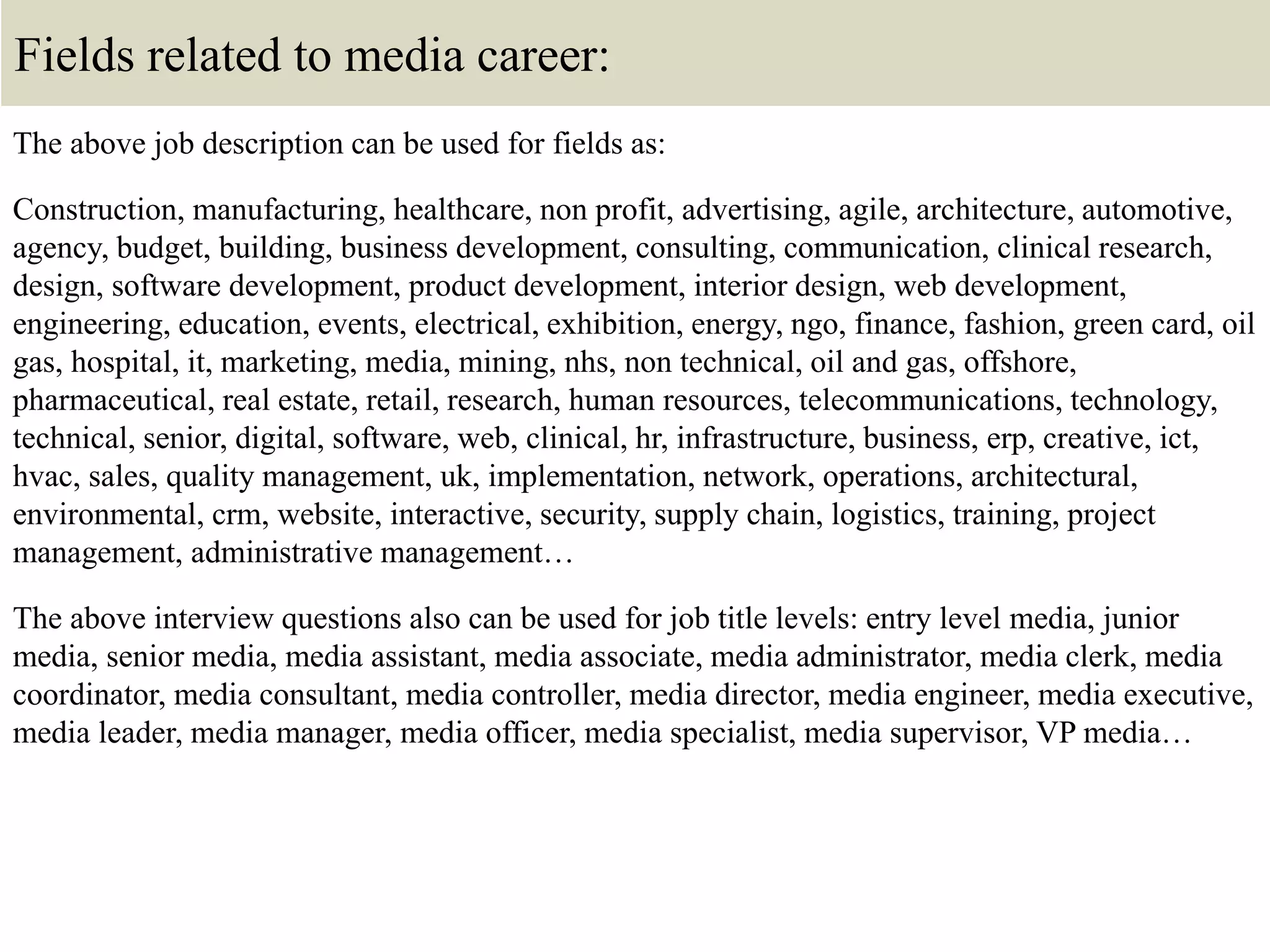 Fields related to media career:
The above job description can be used for fields as:
Construction, manufacturing, healthcare, non profit, advertising, agile, architecture, automotive,
agency, budget, building, business development, consulting, communication, clinical research,
design, software development, product development, interior design, web development,
engineering, education, events, electrical, exhibition, energy, ngo, finance, fashion, green card, oil
gas, hospital, it, marketing, media, mining, nhs, non technical, oil and gas, offshore,
pharmaceutical, real estate, retail, research, human resources, telecommunications, technology,
technical, senior, digital, software, web, clinical, hr, infrastructure, business, erp, creative, ict,
hvac, sales, quality management, uk, implementation, network, operations, architectural,
environmental, crm, website, interactive, security, supply chain, logistics, training, project
management, administrative management…
The above interview questions also can be used for job title levels: entry level media, junior
media, senior media, media assistant, media associate, media administrator, media clerk, media
coordinator, media consultant, media controller, media director, media engineer, media executive,
media leader, media manager, media officer, media specialist, media supervisor, VP media…
 
