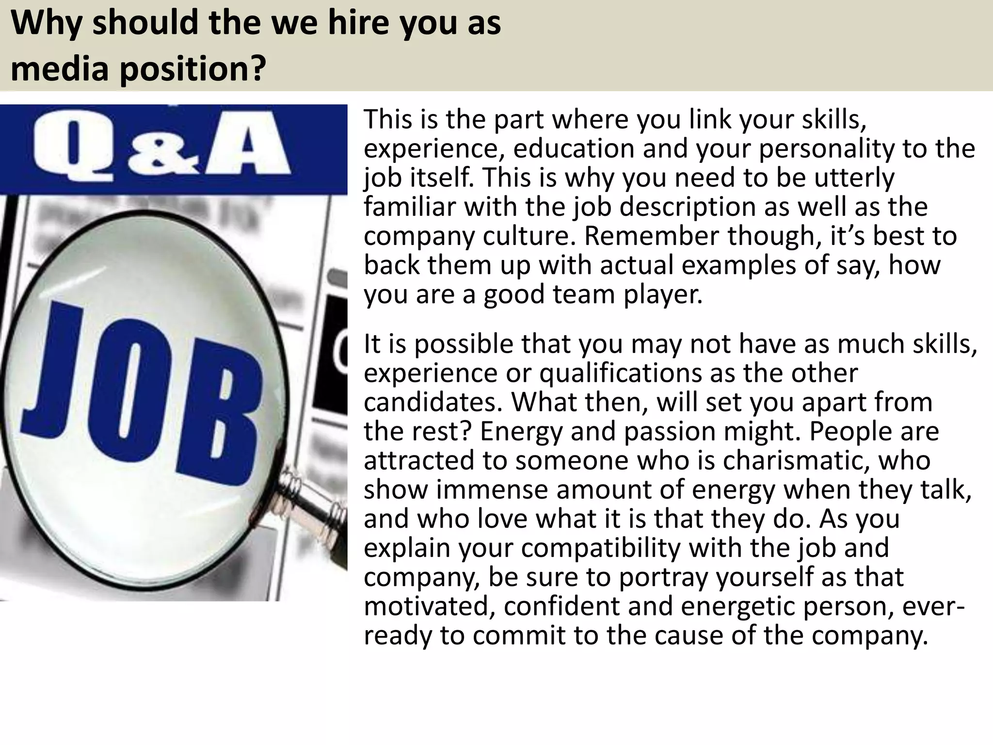 Why should the we hire you as
media position?
This is the part where you link your skills,
experience, education and your personality to the
job itself. This is why you need to be utterly
familiar with the job description as well as the
company culture. Remember though, it’s best to
back them up with actual examples of say, how
you are a good team player.
It is possible that you may not have as much skills,
experience or qualifications as the other
candidates. What then, will set you apart from
the rest? Energy and passion might. People are
attracted to someone who is charismatic, who
show immense amount of energy when they talk,
and who love what it is that they do. As you
explain your compatibility with the job and
company, be sure to portray yourself as that
motivated, confident and energetic person, ever-
ready to commit to the cause of the company.
 