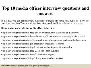 Top 10 media officer interview questions and
answers
In this file, you can ref interview materials for media officer such as types of interview
questions, media officer situational interview, media officer behavioral interview…
Other useful materials for media officer interview:
• topinterviewquestions.info/free-ebook-80-interview-questions-and-answers
• topinterviewquestions.info/free-ebook-top-18-secrets-to-win-every-job-interviews
• topinterviewquestions.info/13-types-of-interview-questions-and-how-to-face-them
• topinterviewquestions.info/job-interview-checklist-40-points
• topinterviewquestions.info/top-8-interview-thank-you-letter-samples
• topinterviewquestions.info/free-21-cover-letter-samples
• topinterviewquestions.info/free-24-resume-samples
• topinterviewquestions.info/top-15-ways-to-search-new-jobs
Useful materials: • topinterviewquestions.info/free-ebook-80-interview-questions-and-answers
• topinterviewquestions.info/free-ebook-top-18-secrets-to-win-every-job-interviews
 