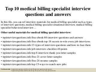 Top 10 medical billing specialist interview
questions and answers
In this file, you can ref interview materials for medical billing specialist such as types
of interview questions, medical billing specialist situational interview, medical billing
specialist behavioral interview…
Other useful materials for medical billing specialist interview:
• topinterviewquestions.info/free-ebook-80-interview-questions-and-answers
• topinterviewquestions.info/free-ebook-top-18-secrets-to-win-every-job-interviews
• topinterviewquestions.info/13-types-of-interview-questions-and-how-to-face-them
• topinterviewquestions.info/job-interview-checklist-40-points
• topinterviewquestions.info/top-8-interview-thank-you-letter-samples
• topinterviewquestions.info/free-21-cover-letter-samples
• topinterviewquestions.info/free-24-resume-samples
• topinterviewquestions.info/top-15-ways-to-search-new-jobs
Useful materials: • topinterviewquestions.info/free-ebook-80-interview-questions-and-answers
• topinterviewquestions.info/free-ebook-top-18-secrets-to-win-every-job-interviews
 