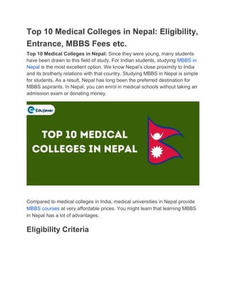 Top 10 Medical Colleges in Nepal: Eligibility,
Entrance, MBBS Fees etc.
Top 10 Medical Colleges in Nepal: Since they were young, many students
have been drawn to this field of study. For Indian students, studying MBBS in
Nepal is the most excellent option. We know Nepal’s close proximity to India
and its brotherly relations with that country. Studying MBBS in Nepal is simple
for students. As a result, Nepal has long been the preferred destination for
MBBS aspirants. In Nepal, you can enrol in medical schools without taking an
admission exam or donating money.
Compared to medical colleges in India, medical universities in Nepal provide
MBBS courses at very affordable prices. You might learn that learning MBBS
in Nepal has a lot of advantages.
Eligibility Criteria
 