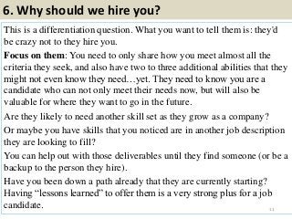 6. Why should we hire you?
This is a differentiation question. What you want to tell them is: they'd
be crazy not to they hire you.
Focus on them: You need to only share how you meet almost all the
criteria they seek, and also have two to three additional abilities that they
might not even know they need…yet. They need to know you are a
candidate who can not only meet their needs now, but will also be
valuable for where they want to go in the future.
Are they likely to need another skill set as they grow as a company?
Or maybe you have skills that you noticed are in another job description
they are looking to fill?
You can help out with those deliverables until they find someone (or be a
backup to the person they hire).
Have you been down a path already that they are currently starting?
Having “lessons learned” to offer them is a very strong plus for a job
candidate. 11
 