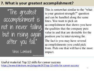 7. What is your greatest accomplishment?
This is somewhat similar to the “what
is your greatest strength?” question
and can be handled along the same
lines. You want to pick an
accomplishment that shows you have
the qualities that the company puts
value in and that are desirable for the
position you’re interviewing for.
The fact is you may have several
accomplishments you could pick
from. Pick one that will have the most
impact.
12
https://www.slideshare.net/jobguide247/top-12-skills-for-career-success
Useful material: Top 12 skills for career success
 