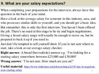 9. What are your salary expectations?
When completing your preparations for the interview, always have this
question in the back of your mind.
Have a look at the average salary for someone in this industry, area, and
who possesses similar skills to yourself, and you should get a basic idea.
But remember: this is only the first interview. You haven’t been offered
the job. There’s no need at this stage to be try and begin negotiations.
Giving a broad salary range will usually be enough to move on, but be
prepared to back it up if you need to.
Just don’t be tempted to sell yourself short. If you’re not sure where to
start, take a look at our average salary checker.
Right answer: A broad (but realistic) answer e.g. ‘I‘m looking for a
starting salary somewhere between £25,000 and £30,000’
Wrong answer: ‘I’m not sure. How much are you on?’
Useful material: https://www.slideshare.net/jobsearchtipsa2z/10-tips-to-negotiate-
your-starting-salary 15
 