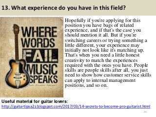 13. What experience do you have in this field?
Hopefully if you're applying for this
position you have bags of related
experience, and if that's the case you
should mention it all. But if you're
switching careers or trying something a
little different, your experience may
initially not look like it's matching up.
That's when you need a little honest
creativity to match the experiences
required with the ones you have. People
skills are people skills after all, you just
need to show how customer service skills
can apply to internal management
positions, and so on.
http://guitartipsa2z.blogspot.com/2017/03/14-secrets-to-become-pro-guitarist.html
Useful material for guitar lovers:
20
 