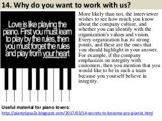 14. Why do you want to work with us?
http://pianotipsa2z.blogspot.com/2017/03/14-secrets-to-become-pro-pianist.html
Useful material for piano lovers:
21
More likely than not, the interviewer
wishes to see how much you know
about the company culture, and
whether you can identify with the
organization’s values and vision.
Every organization has its strong
points, and these are the ones that
you should highlight in your answer.
For example, if the company
emphasizes on integrity with
customers, then you mention that you
would like to be in such a team
because you yourself believe in
integrity.
 
