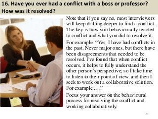 16. Have you ever had a conflict with a boss or professor?
How was it resolved?
Note that if you say no, most interviewers
will keep drilling deeper to find a conflict.
The key is how you behaviourally reacted
to conflict and what you did to resolve it.
For example: “Yes, I have had conflicts in
the past. Never major ones, but there have
been disagreements that needed to be
resolved. I've found that when conflict
occurs, it helps to fully understand the
other person’s perspective, so I take time
to listen to their point of view, and then I
seek to work out a collaborative solution.
For example . . .”
Focus your answer on the behavioural
process for resolving the conflict and
working collaboratively.
23
 