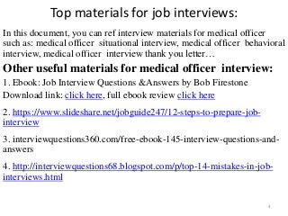 Top materials for job interviews:
In this document, you can ref interview materials for medical officer
such as: medical officer situational interview, medical officer behavioral
interview, medical officer interview thank you letter…
Other useful materials for medical officer interview:
1. Ebook: Job Interview Questions &Answers by Bob Firestone
Download link: click here, full ebook review click here
2. https://www.slideshare.net/jobguide247/12-steps-to-prepare-job-
interview
,
3. interviewquestions360.com/free-ebook-145-interview-questions-and-
answers
4. http://interviewquestions68.blogspot.com/p/top-14-mistakes-in-job-
interviews.html
4
 