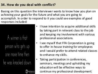 34. How do you deal with conflict?
Basing on this question the interviewer wants to know how you plan on
achieving your goals for the future and what you are going to
accomplish. In order to respond to it you could see examples of good
responses included:
41
• I have intention to acquire additional skills
by taking part in relevant class to the job
and keeping my involvement with various
professional associations.
• I see myself that FFA Corporation is going
to offer in-house training for employees
and I would prefer to attend related classes
to enhance my skills.
• Taking participation in conferences,
seminars, meetings and upholding my
education will be effective ways to
continue my professional development.
 