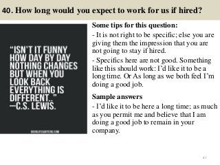 40. How long would you expect to work for us if hired?
Some tips for this question:
- It is not right to be specific; else you are
giving them the impression that you are
not going to stay if hired.
- Specifics here are not good. Something
like this should work: I’d like it to be a
long time. Or As long as we both feel I’m
doing a good job.
Sample answers
- I’d like it to be here a long time; as much
as you permit me and believe that I am
doing a good job to remain in your
company.
47
 