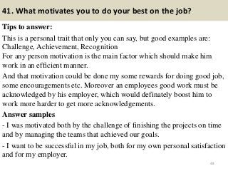 41. What motivates you to do your best on the job?
Tips to answer:
This is a personal trait that only you can say, but good examples are:
Challenge, Achievement, Recognition
For any person motivation is the main factor which should make him
work in an efficient manner.
And that motivation could be done my some rewards for doing good job,
some encouragements etc. Moreover an employees good work must be
acknowledged by his employer, which would definately boost him to
work more harder to get more acknowledgements.
Answer samples
- I was motivated both by the challenge of finishing the projects on time
and by managing the teams that achieved our goals.
- I want to be successful in my job, both for my own personal satisfaction
and for my employer.
48
 