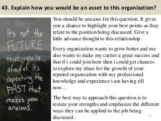 43. Explain how you would be an asset to this organization?
You should be anxious for this question. It gives
you a chance to highlight your best points as they
relate to the position being discussed. Give a
little advance thought to this relationship.
Every organization wants to grow better and me
also wants to make my carrier a great success and
that if i could join here then i could get chances
to explore my ideas for the growth of your
reputed organization with my professional
knowledge and experience i am having till
now…
The best way to approach this question is to
restate your strengths and emphasize the different
ways they can be applied to the job being
discussed. 50
 