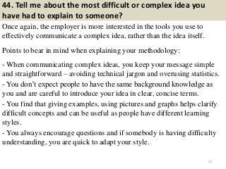 44. Tell me about the most difficult or complex idea you
have had to explain to someone?
Once again, the employer is more interested in the tools you use to
effectively communicate a complex idea, rather than the idea itself.
Points to bear in mind when explaining your methodology:
- When communicating complex ideas, you keep your message simple
and straightforward – avoiding technical jargon and overusing statistics.
- You don’t expect people to have the same background knowledge as
you and are careful to introduce your idea in clear, concise terms.
- You find that giving examples, using pictures and graphs helps clarify
difficult concepts and can be useful as people have different learning
styles.
- You always encourage questions and if somebody is having difficulty
understanding, you are quick to adapt your style.
51
 