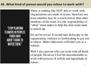45. What kind of person would you refuse to work with?
There is nothing like NOT able to work with.
Organizations are made of teams; therefore one
team member may be a notch slower than other
members of the team. It is the responsibility of
“other” team mates to help the slow team mate
to match-up.
Do not be trivial. It would take disloyalty to the
organization, violence or lawbreaking to get you
to object. Minor objections will label you as a
whiner.
Well I am a person who can work with all kinds
of people. However I feel bit uncomfortable to
work with persons of selfish and ingratitude in
nature.
52
 