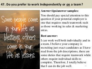 47. Do you prefer to work Independently or on a team?
Answer tips/answer samples:
You should pay special attention to this
question if your potential employer is
one that requires much teamwork such
as those working in sales & marketing
areas.
Best answer:
I can work well both individually and in
a team. I believe your company is
recruiting just exact candidates as I have
read from the job descriptions, there are
some duties that require teamwork while
others require individual skills to
complete. Therefore, I totally believe
that I can do the job well. 55
 