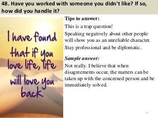 48. Have you worked with someone you didn't like? If so,
how did you handle it?
Tips to answer:
This is a trap question!
Speaking negatively about other people
will show you as an unreliable character.
Stay professional and be diplomatic.
Sample answer:
Not really. I believe that when
disagreements occur, the matters can be
taken up with the concerned person and be
immediately solved.
57
 