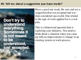 49. Tell me about a suggestion you have made?
Have a good one ready. Be sure and use a
suggestion that was accepted and was
then considered successful. One related
to the type of work applied for is a real
plus.
This is a behavioral question that is
exploring your initiative. You need to
think about a situation when you came
up with an improvement or change to an
existing system or work process.
58
 