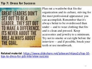 Tip 7: Dress for Success
Plan out a wardrobe that fits the
organization and its culture, striving for
the most professional appearance you
can accomplish. Remember that it's
always better to be overdressed than
under -- and to wear clothing that fits
and is clean and pressed. Keep
accessories and jewelry to a minimum.
Try not to smoke or eat right before the
interview -- and if possible, brush your
teeth or use mouthwash.
69
Related material: https://www.slideshare.net/jobsearchtipsa2z/top-10-
tips-to-dress-for-job-interview-success
 