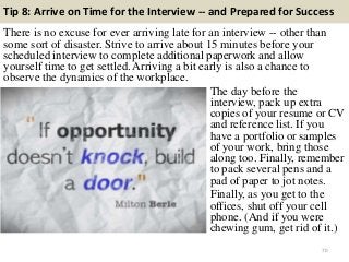 Tip 8: Arrive on Time for the Interview -- and Prepared for Success
There is no excuse for ever arriving late for an interview -- other than
some sort of disaster. Strive to arrive about 15 minutes before your
scheduled interview to complete additional paperwork and allow
yourself time to get settled. Arriving a bit early is also a chance to
observe the dynamics of the workplace.
70
The day before the
interview, pack up extra
copies of your resume or CV
and reference list. If you
have a portfolio or samples
of your work, bring those
along too. Finally, remember
to pack several pens and a
pad of paper to jot notes.
Finally, as you get to the
offices, shut off your cell
phone. (And if you were
chewing gum, get rid of it.)
 