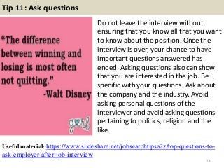 Tip 11: Ask questions
Do not leave the interview without
ensuring that you know all that you want
to know about the position. Once the
interview is over, your chance to have
important questions answered has
ended. Asking questions also can show
that you are interested in the job. Be
specific with your questions. Ask about
the company and the industry. Avoid
asking personal questions of the
interviewer and avoid asking questions
pertaining to politics, religion and the
like.
73
Useful material: https://www.slideshare.net/jobsearchtipsa2z/top-questions-to-
ask-employer-after-job-interview
 