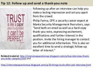 Tip 12: Follow up and send a thank-you note
Following up after an interview can help you
make a lasting impression and set you apart
from the crowd.
Philip Farina, CPP, a security career expert at
Manta Security Management Recruiters, says:
"Send both an email as well as a hard-copy
thank-you note, expressing excitement,
qualifications and further interest in the
position. Invite the hiring manager to contact
you for additional information. This is also an
excellent time to send a strategic follow-up
letter of interest."
74
Related material: http://interviewquestionsaz.blogspot.com/p/top-interview-thank-
you-letter-samples.html and
http://interviewquestionsaz.blogspot.com/p/10-things-to-do-after-job-interview.html
 